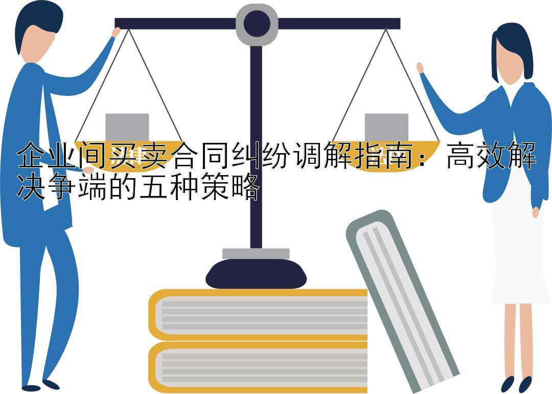 企业间买卖合同纠纷调解指南：高效解决争端的五种策略