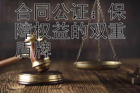 合同公证：保障权益的双重盾牌