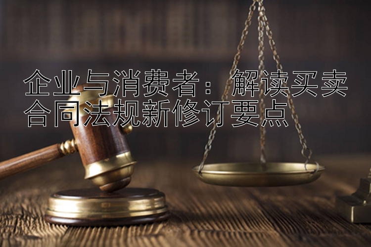 企业与消费者：解读买卖合同法规新修订要点