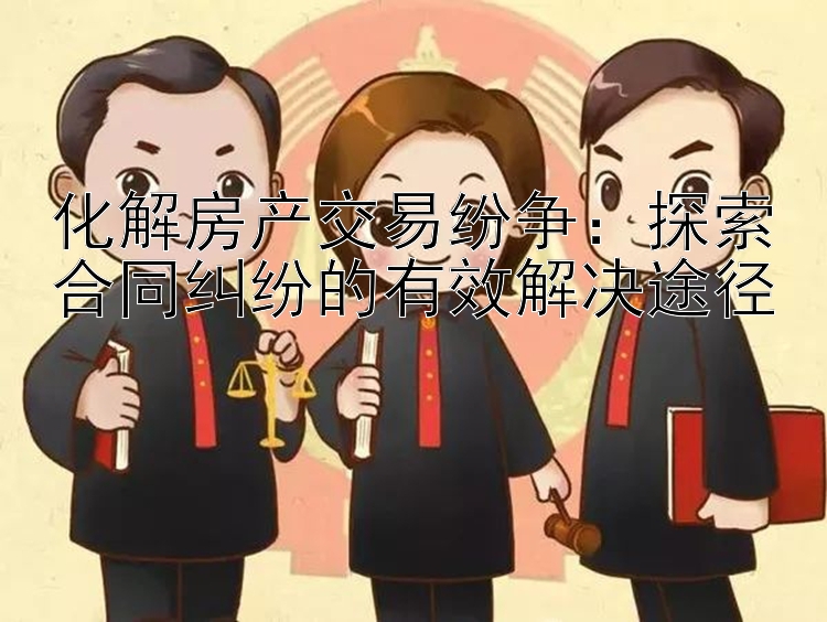 化解房产交易纷争：探索合同纠纷的有效解决途径