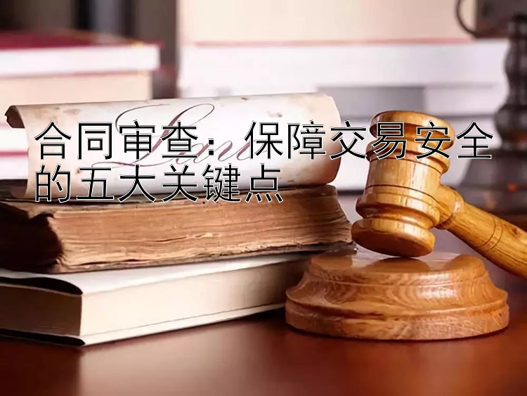 合同审查：保障交易安全的五大关键点