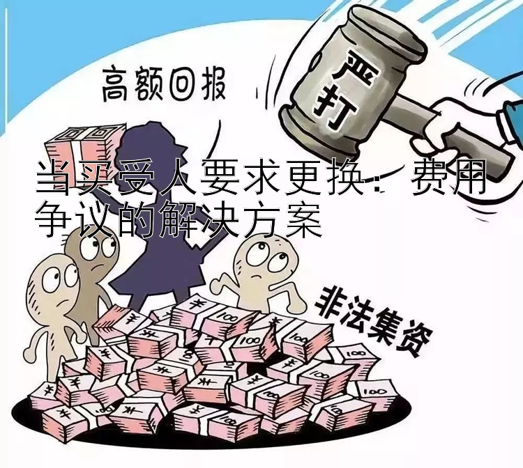 当买受人要求更换：费用争议的解决方案