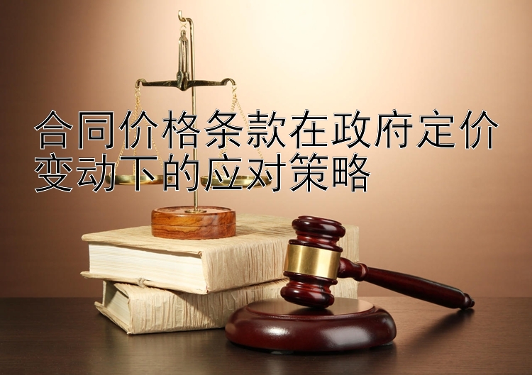 合同价格条款在政府定价变动下的应对策略