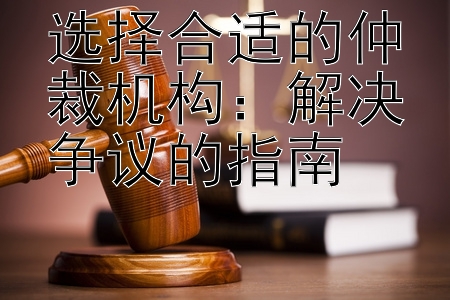 选择合适的仲裁机构：解决争议的指南