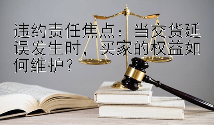 违约责任焦点：当交货延误发生时，买家的权益如何维护？