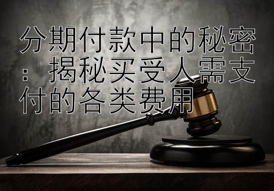 分期付款中的秘密：揭秘买受人需支付的各类费用