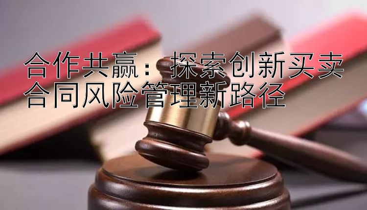 合作共赢：探索创新买卖合同风险管理新路径