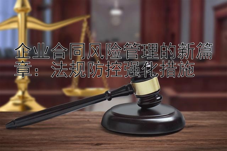 企业合同风险管理的新篇章：法规防控强化措施