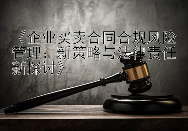 《企业买卖合同合规风险管理：新策略与法律责任新探讨》