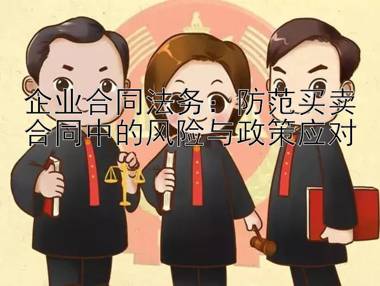 企业合同法务：防范买卖合同中的风险与政策应对