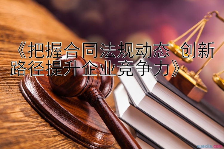 《把握合同法规动态 创新路径提升企业竞争力》