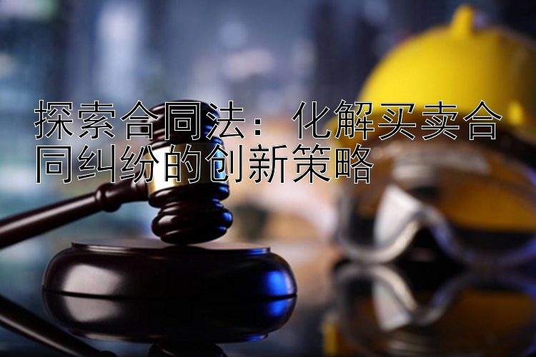 探索合同法：化解买卖合同纠纷的创新策略