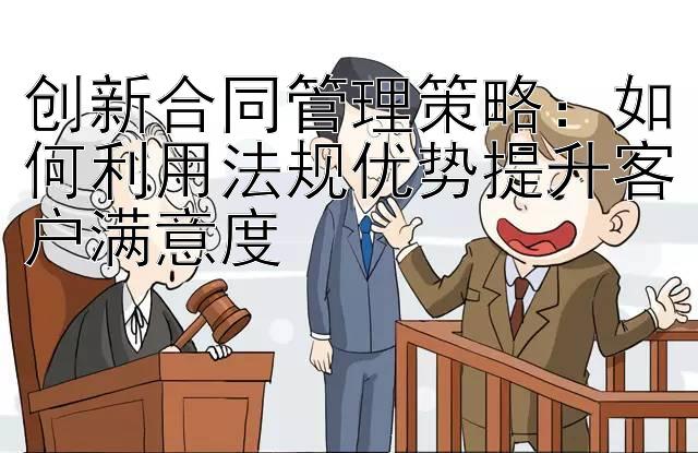 创新合同管理策略：如何利用法规优势提升客户满意度