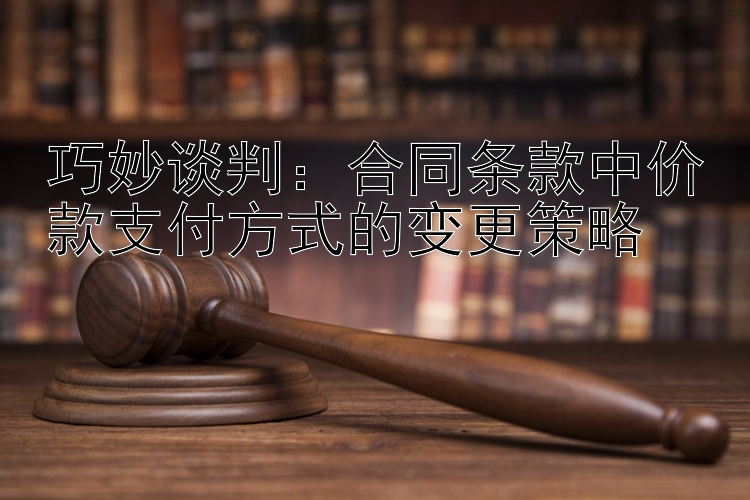 巧妙谈判：合同条款中价款支付方式的变更策略