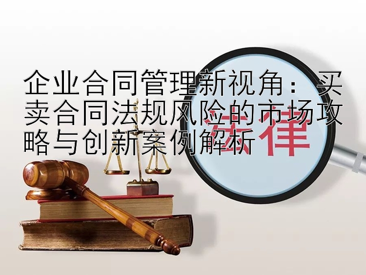 企业合同管理新视角：买卖合同法规风险的市场攻略与创新案例解析