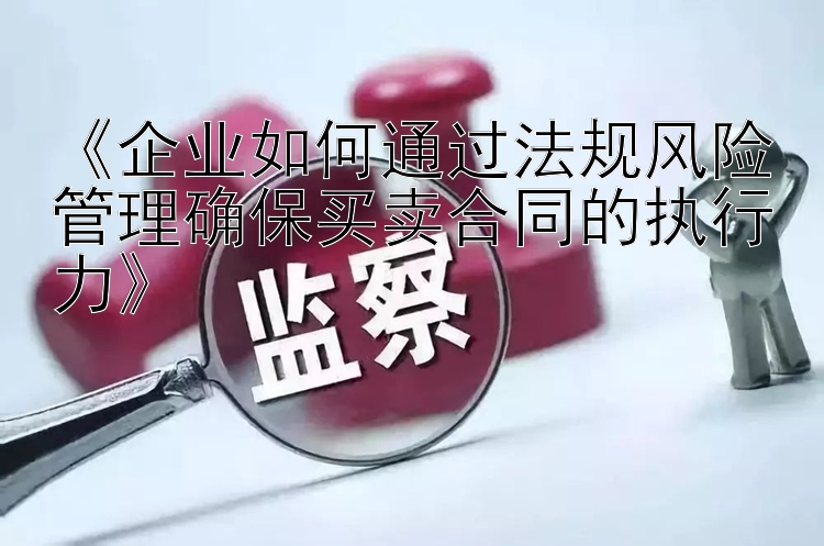 《企业如何通过法规风险管理确保买卖合同的执行力》