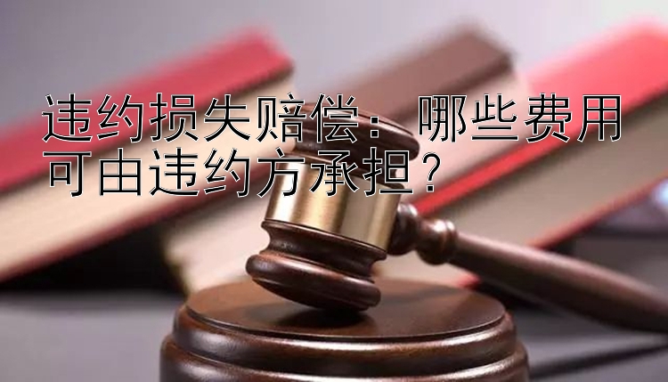 违约损失赔偿：哪些费用可由违约方承担？