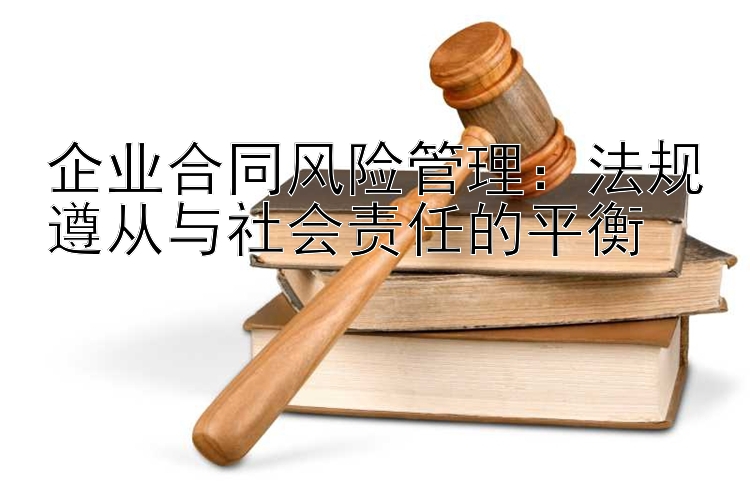 企业合同风险管理：法规遵从与社会责任的平衡