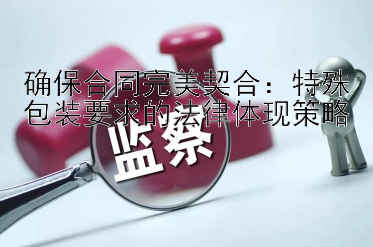 确保合同完美契合：特殊包装要求的法律体现策略