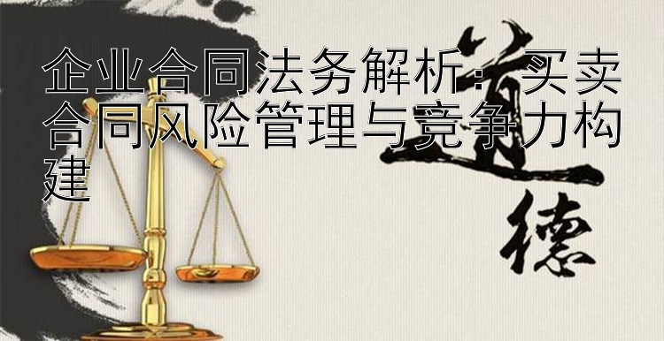 企业合同法务解析：买卖合同风险管理与竞争力构建