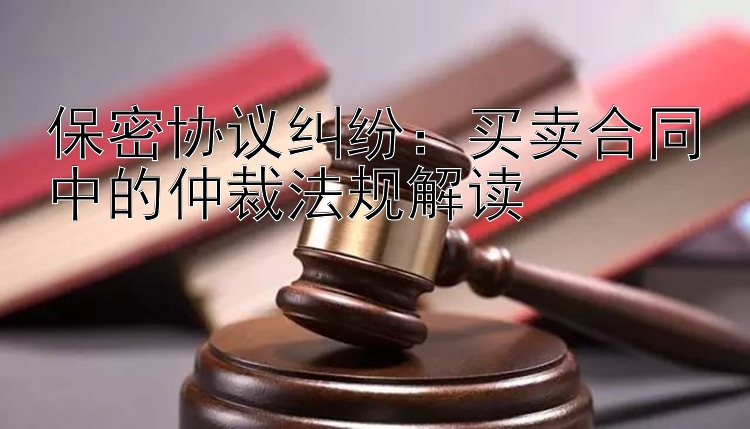 保密协议纠纷：买卖合同中的仲裁法规解读