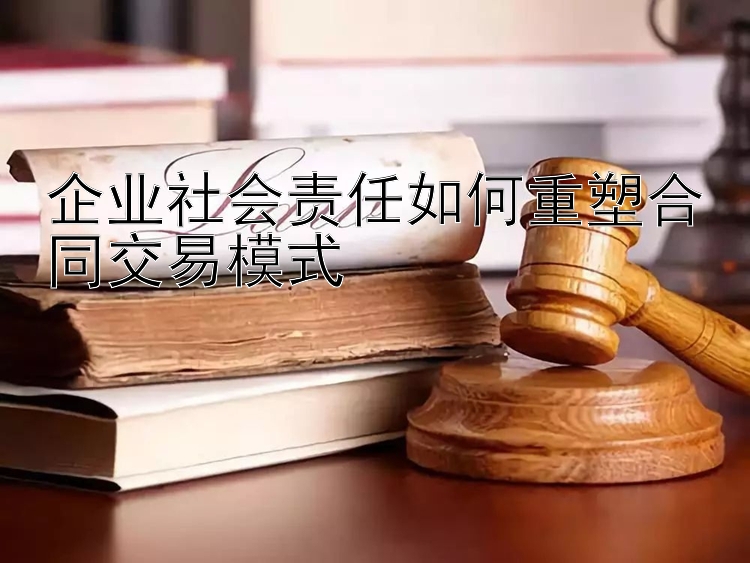 企业社会责任如何重塑合同交易模式