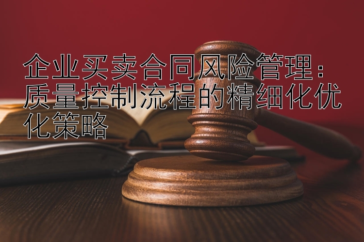 企业买卖合同风险管理：质量控制流程的精细化优化策略