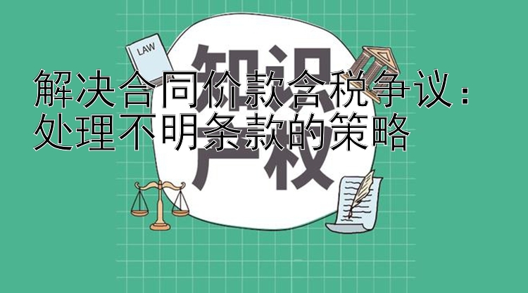 解决合同价款含税争议：处理不明条款的策略