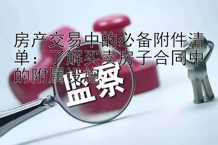 房产交易中的必备附件清单：了解买卖房子合同中的附属设施