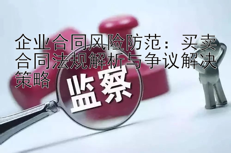 企业合同风险防范：买卖合同法规解析与争议解决策略