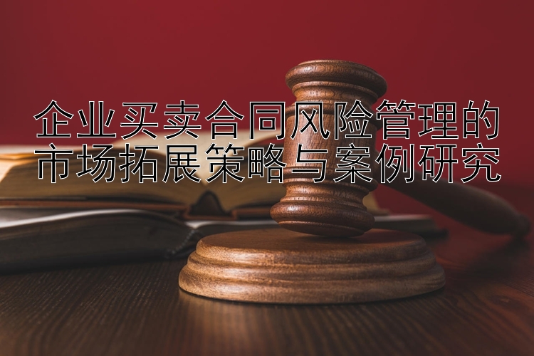 企业买卖合同风险管理的市场拓展策略与案例研究