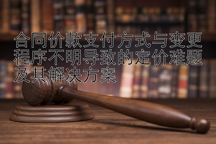 合同价款支付方式与变更程序不明导致的定价难题及其解决方案