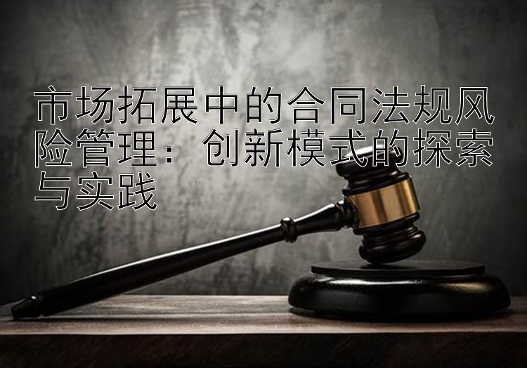 市场拓展中的合同法规风险管理：创新模式的探索与实践