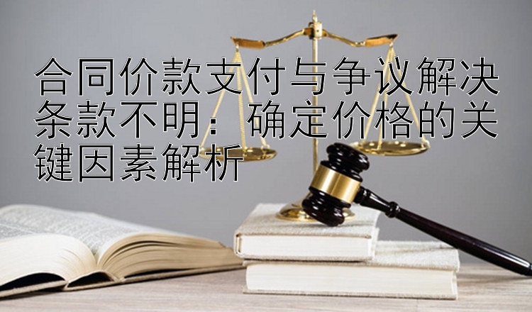 合同价款支付与争议解决条款不明：确定价格的关键因素解析