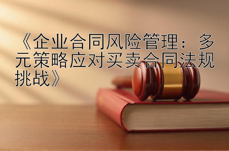 《企业合同风险管理：多元策略应对买卖合同法规挑战》