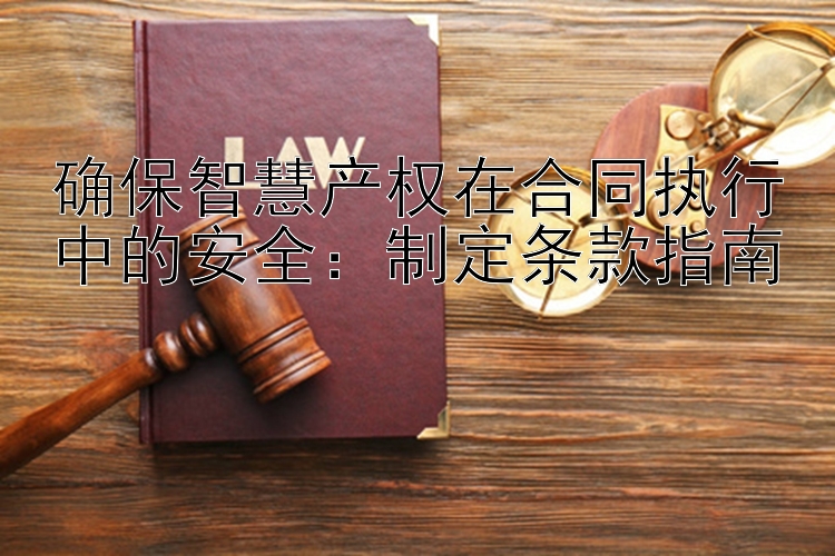 确保智慧产权在合同执行中的安全：制定条款指南