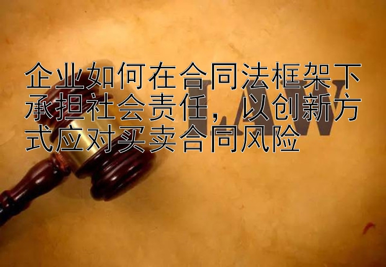 企业如何在合同法框架下承担社会责任，以创新方式应对买卖合同风险