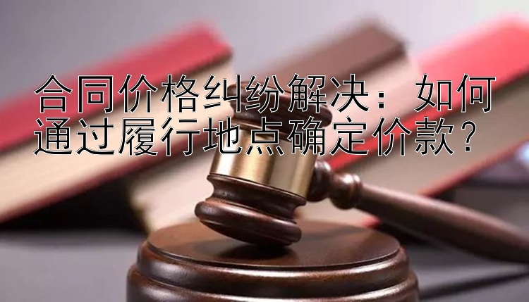 合同价格纠纷解决：如何通过履行地点确定价款？