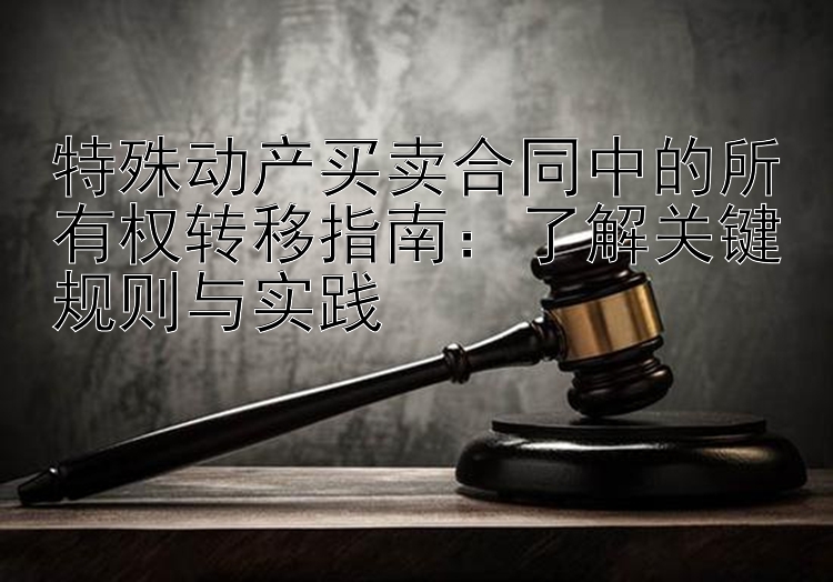 特殊动产买卖合同中的所有权转移指南：了解关键规则与实践