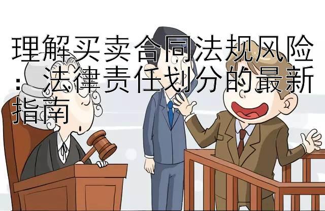 理解买卖合同法规风险：法律责任划分的最新指南