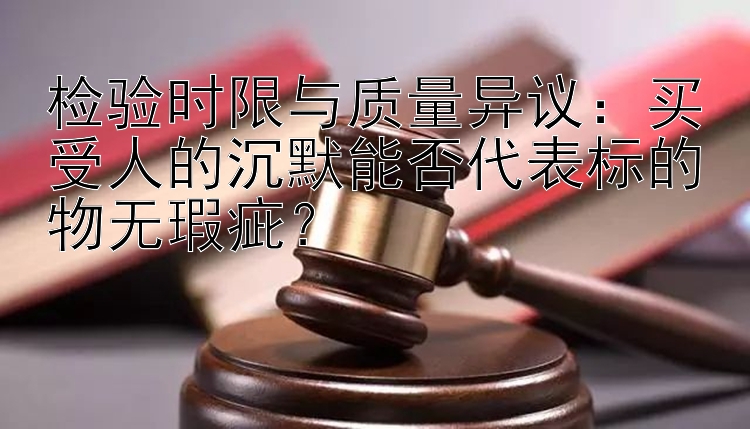 检验时限与质量异议：买受人的沉默能否代表标的物无瑕疵？