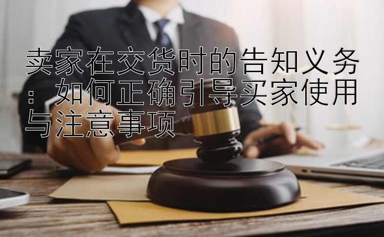 卖家在交货时的告知义务：如何正确引导买家使用与注意事项