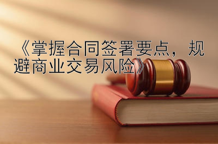 《掌握合同签署要点，规避商业交易风险》