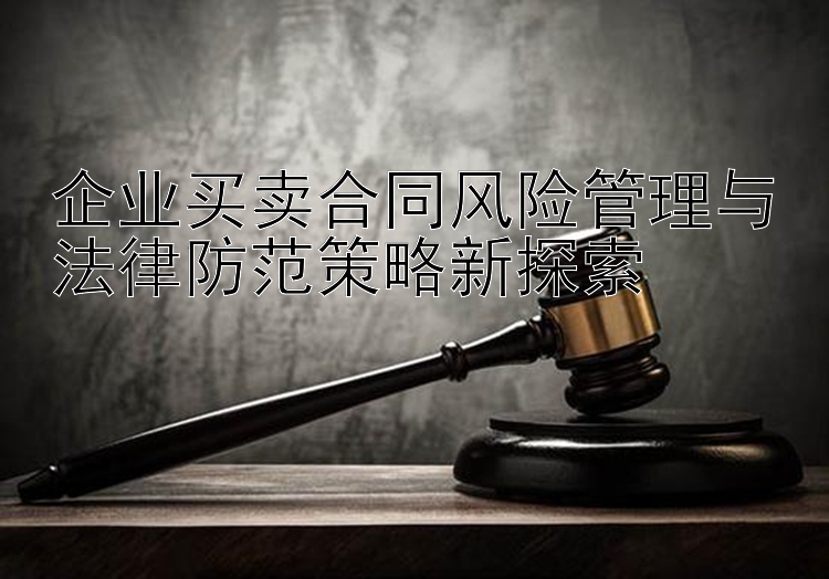 企业买卖合同风险管理与法律防范策略新探索