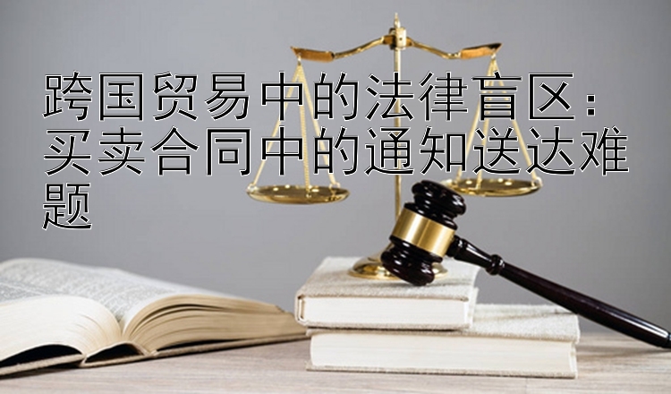 跨国贸易中的法律盲区：买卖合同中的通知送达难题