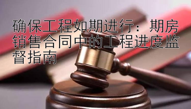 确保工程如期进行：期房销售合同中的工程进度监督指南