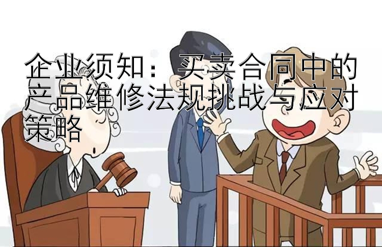 企业须知：买卖合同中的产品维修法规挑战与应对策略