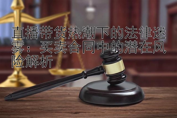 直播带货热潮下的法律迷雾：买卖合同中的潜在风险解析