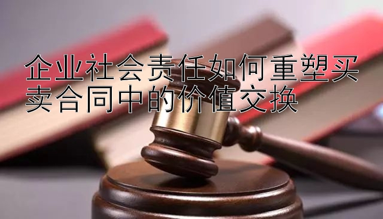 企业社会责任如何重塑买卖合同中的价值交换