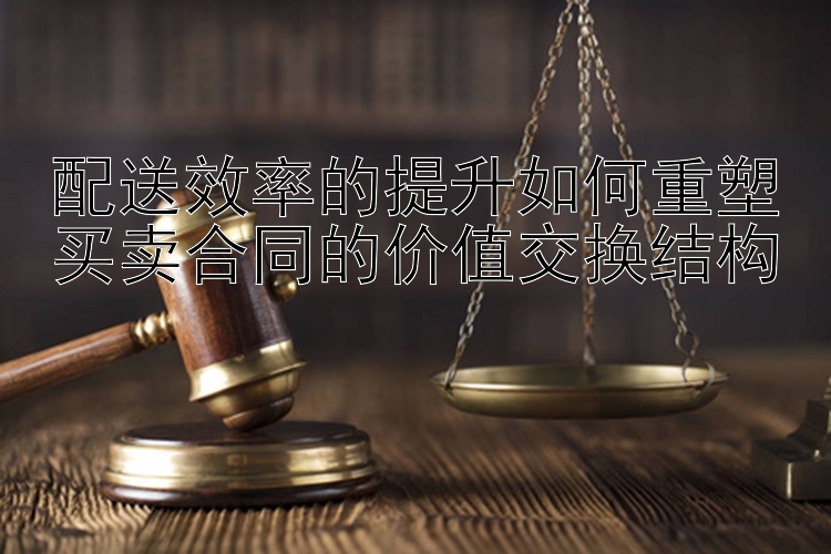 配送效率的提升如何重塑买卖合同的价值交换结构